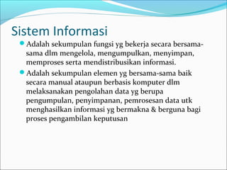 Sistem Informasi
Adalah sekumpulan fungsi yg bekerja secara bersama-
sama dlm mengelola, mengumpulkan, menyimpan,
memproses serta mendistribusikan informasi.
Adalah sekumpulan elemen yg bersama-sama baik
secara manual ataupun berbasis komputer dlm
melaksanakan pengolahan data yg berupa
pengumpulan, penyimpanan, pemrosesan data utk
menghasilkan informasi yg bermakna & berguna bagi
proses pengambilan keputusan
 