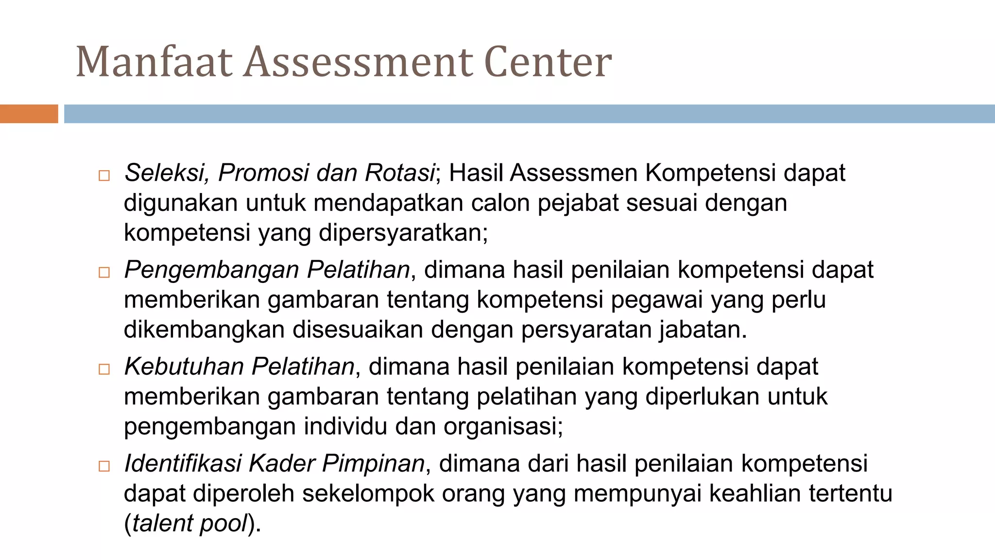 Manfaat Assessment Center
 Seleksi, Promosi dan Rotasi; Hasil Assessmen Kompetensi dapat
digunakan untuk mendapatkan calon pejabat sesuai dengan
kompetensi yang dipersyaratkan;
 Pengembangan Pelatihan, dimana hasil penilaian kompetensi dapat
memberikan gambaran tentang kompetensi pegawai yang perlu
dikembangkan disesuaikan dengan persyaratan jabatan.
 Kebutuhan Pelatihan, dimana hasil penilaian kompetensi dapat
memberikan gambaran tentang pelatihan yang diperlukan untuk
pengembangan individu dan organisasi;
 Identifikasi Kader Pimpinan, dimana dari hasil penilaian kompetensi
dapat diperoleh sekelompok orang yang mempunyai keahlian tertentu
(talent pool).
 