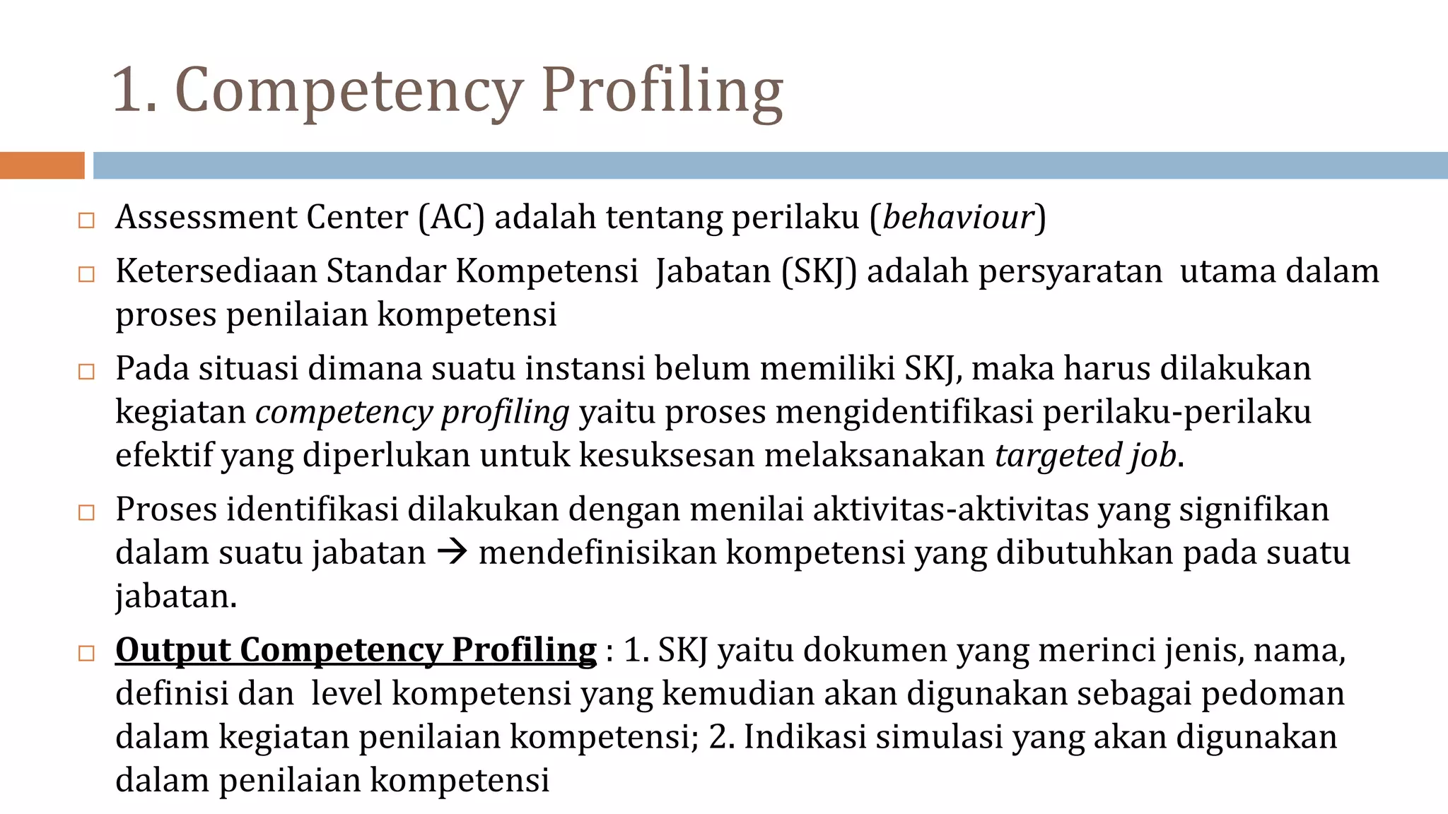 1. Competency Profiling
 Assessment Center (AC) adalah tentang perilaku (behaviour)
 Ketersediaan Standar Kompetensi Jabatan (SKJ) adalah persyaratan utama dalam
proses penilaian kompetensi
 Pada situasi dimana suatu instansi belum memiliki SKJ, maka harus dilakukan
kegiatan competency profiling yaitu proses mengidentifikasi perilaku-perilaku
efektif yang diperlukan untuk kesuksesan melaksanakan targeted job.
 Proses identifikasi dilakukan dengan menilai aktivitas-aktivitas yang signifikan
dalam suatu jabatan  mendefinisikan kompetensi yang dibutuhkan pada suatu
jabatan.
 Output Competency Profiling : 1. SKJ yaitu dokumen yang merinci jenis, nama,
definisi dan level kompetensi yang kemudian akan digunakan sebagai pedoman
dalam kegiatan penilaian kompetensi; 2. Indikasi simulasi yang akan digunakan
dalam penilaian kompetensi
 