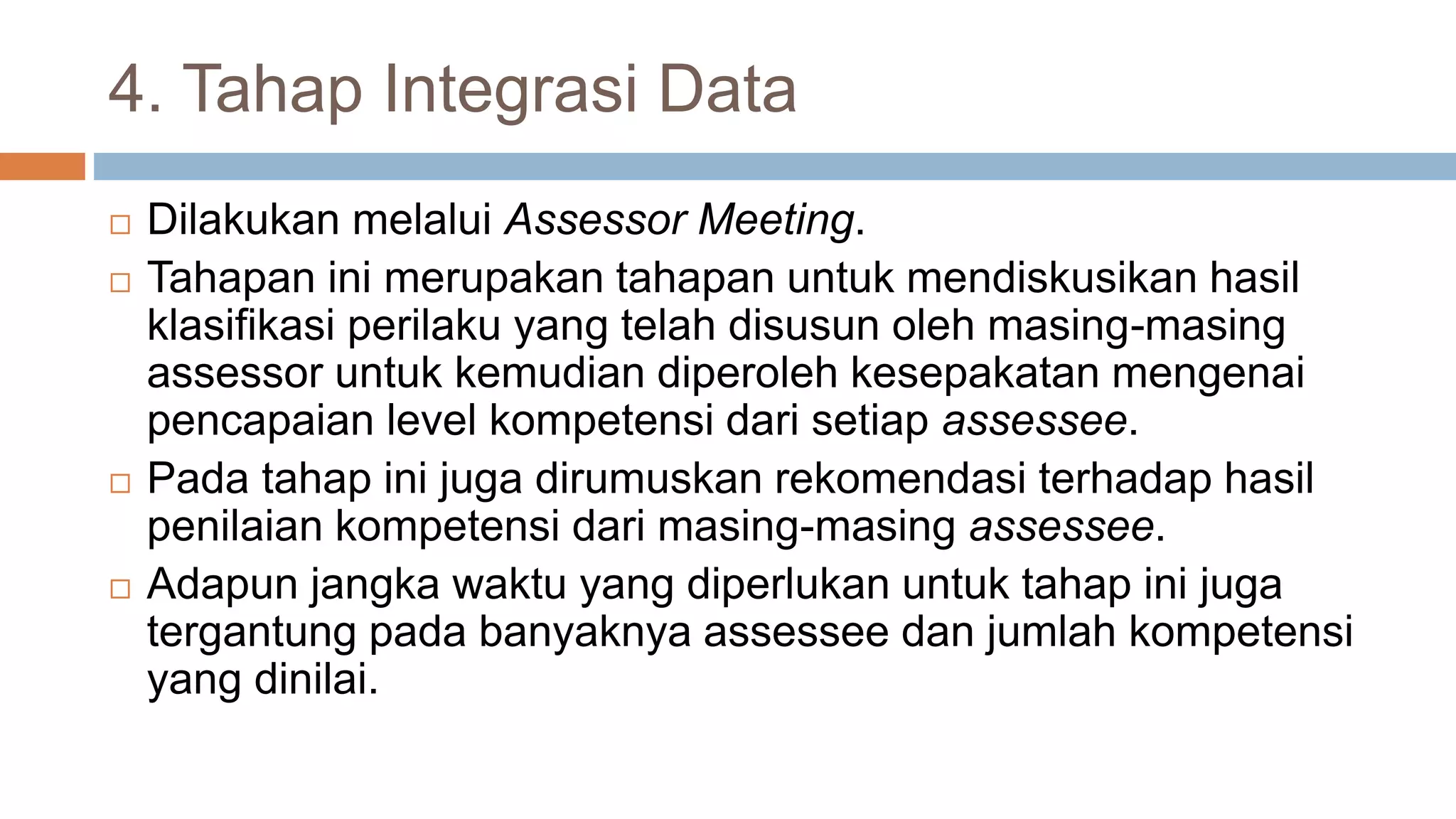 4. Tahap Integrasi Data
 Dilakukan melalui Assessor Meeting.
 Tahapan ini merupakan tahapan untuk mendiskusikan hasil
klasifikasi perilaku yang telah disusun oleh masing-masing
assessor untuk kemudian diperoleh kesepakatan mengenai
pencapaian level kompetensi dari setiap assessee.
 Pada tahap ini juga dirumuskan rekomendasi terhadap hasil
penilaian kompetensi dari masing-masing assessee.
 Adapun jangka waktu yang diperlukan untuk tahap ini juga
tergantung pada banyaknya assessee dan jumlah kompetensi
yang dinilai.
 