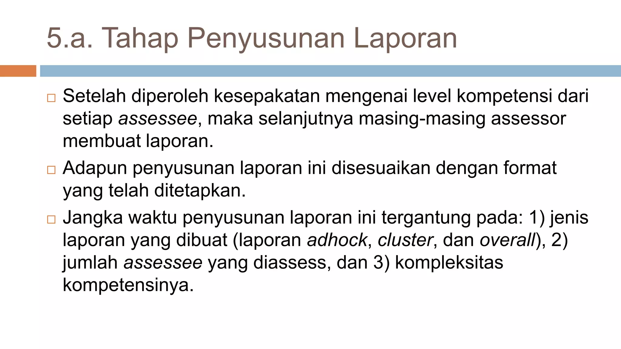 5.a. Tahap Penyusunan Laporan
 Setelah diperoleh kesepakatan mengenai level kompetensi dari
setiap assessee, maka selanjutnya masing-masing assessor
membuat laporan.
 Adapun penyusunan laporan ini disesuaikan dengan format
yang telah ditetapkan.
 Jangka waktu penyusunan laporan ini tergantung pada: 1) jenis
laporan yang dibuat (laporan adhock, cluster, dan overall), 2)
jumlah assessee yang diassess, dan 3) kompleksitas
kompetensinya.
 