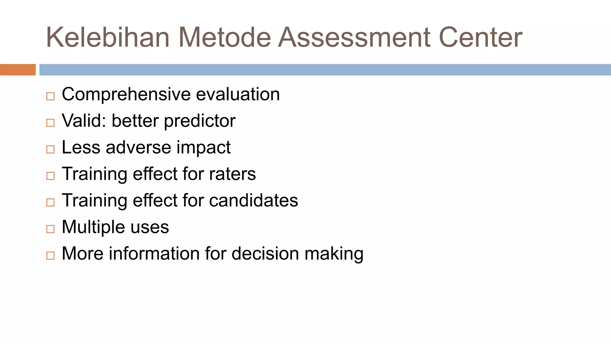 Kelebihan Metode Assessment Center
 Comprehensive evaluation
 Valid: better predictor
 Less adverse impact
 Training effect for raters
 Training effect for candidates
 Multiple uses
 More information for decision making
 