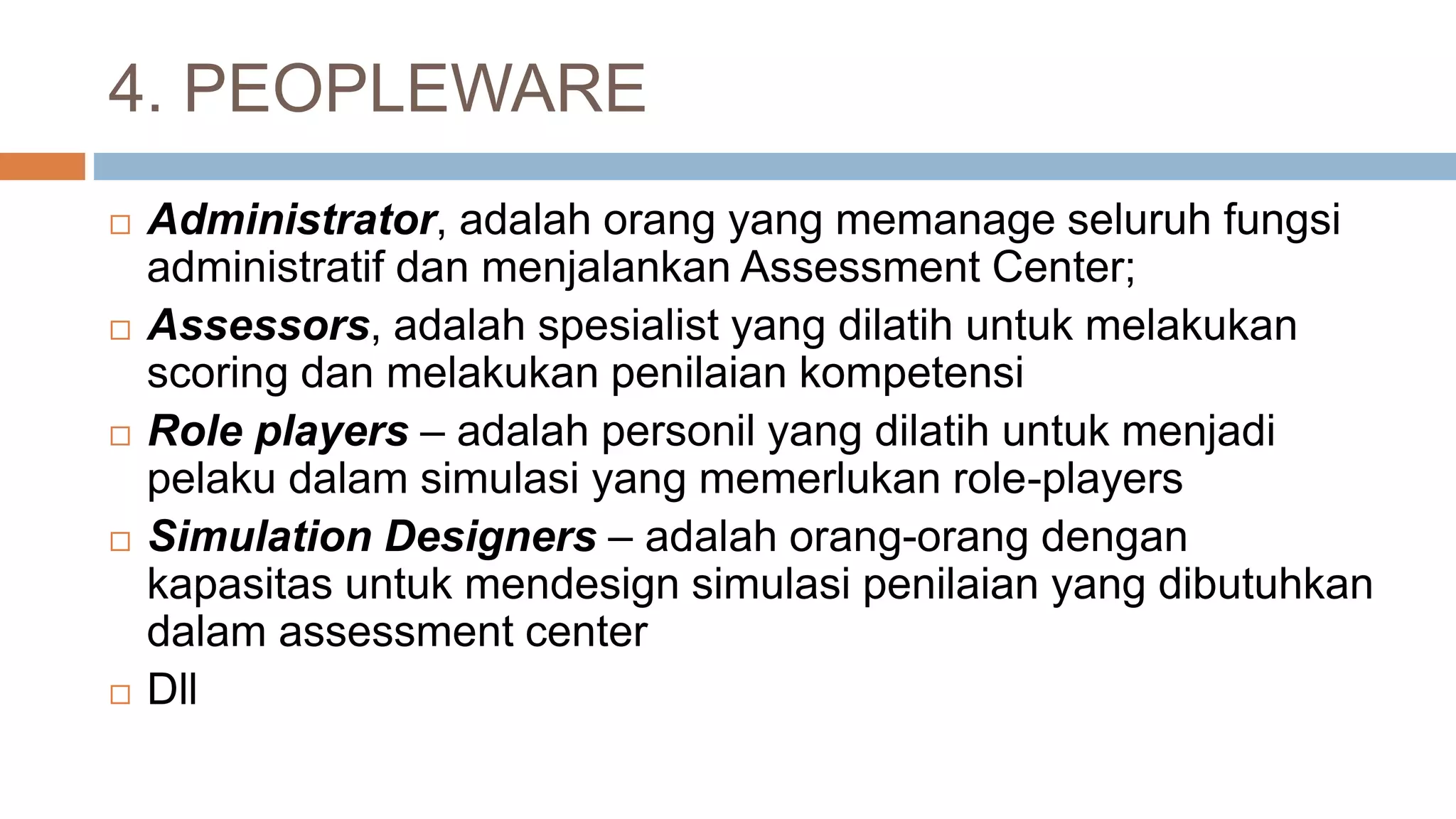 4. PEOPLEWARE
 Administrator, adalah orang yang memanage seluruh fungsi
administratif dan menjalankan Assessment Center;
 Assessors, adalah spesialist yang dilatih untuk melakukan
scoring dan melakukan penilaian kompetensi
 Role players – adalah personil yang dilatih untuk menjadi
pelaku dalam simulasi yang memerlukan role-players
 Simulation Designers – adalah orang-orang dengan
kapasitas untuk mendesign simulasi penilaian yang dibutuhkan
dalam assessment center
 Dll
 
