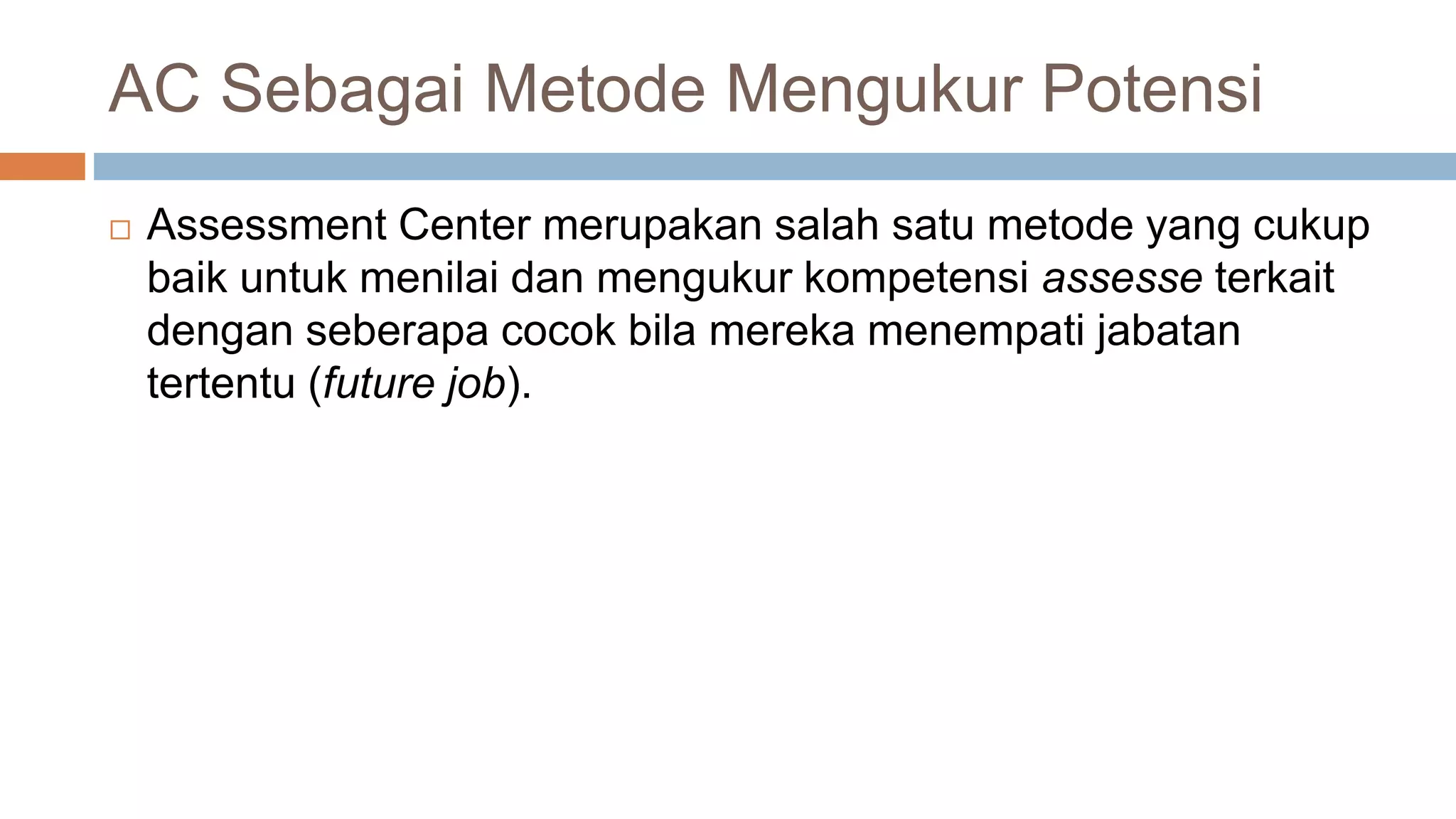 AC Sebagai Metode Mengukur Potensi
 Assessment Center merupakan salah satu metode yang cukup
baik untuk menilai dan mengukur kompetensi assesse terkait
dengan seberapa cocok bila mereka menempati jabatan
tertentu (future job).
 