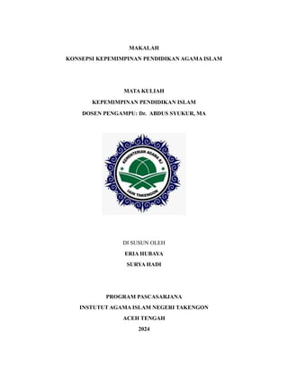 MAKALAH
KONSEPSI KEPEMIMPINAN PENDIDIKAN AGAMA ISLAM
MATA KULIAH
KEPEMIMPINAN PENDIDIKAN ISLAM
DOSEN PENGAMPU: Dr. ABDUS SYUKUR, MA
DI SUSUN OLEH
ERIA HUBAYA
SURYA HADI
PROGRAM PASCASARJANA
INSTUTUT AGAMA ISLAM NEGERI TAKENGON
ACEH TENGAH
2024
 