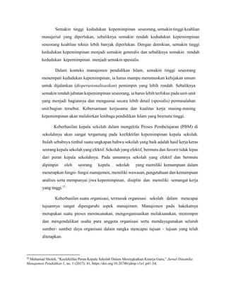 Semakin tinggi kedudukan kepemimpinan seseorang, semakin tinggi keahlian
manajerial yang diperlukan, sebaliknya semakin rendah kedudukan kepemimpinan
seseorang keahlian teknis lebih banyak diperlukan. Dengan demikian, semakin tinggi
kedudukan kepemimpinan menjadi semakin generalis dan sebaliknya semakin rendah
kedudukan kepemimpinan menjadi semakin spesialis.
Dalam konteks manajemen pendidikan Islam, semakin tinggi seseorang
menempati kedudukan kepemimpinan, ia harus mampu merumuskan kebijakan umum
untuk dijalankan (dioperasionalisasikan) pemimpin yang lebih rendah. Sebaliknya
semakin rendah jabatan kepemimpinan seseorang, ia harus lebih terfokus pada unit-unit
yang menjadi bagiannya dan menguasai secara lebih detail (spesialis) permasalahan
unit/bagian tersebut. Kebersamaan kerjasama dan kualitas kerja masing-masing
kepemimpinan akan melahirkan lembaga pendidikan Islam yang bermutu tinggi.
Keberhasilan kepala sekolah dalam mengelola Proses Pembelajaran (PBM) di
sekolahnya akan sangat tergantung pada keefektifan kepemimpinan kepala sekolah.
Itulah sebabnya timbul suatu ungkapan bahwa sekolah yang baik adalah hasil kerja keras
seorang kepala sekolah yang efektif. Sekolah yang efektif, bermutu dan favorit tidak lepas
dari peran kepala sekolahnya. Pada umumnya sekolah yang efektif dan bermutu
dipimpin oleh seorang kepala sekolah yang memiliki kemampuan dalam
menerapkan fungsi- fungsi manajemen, memiliki wawasan, pengetahuan dan kemampuan
analisis serta mempunyai jiwa kepemimpinan, disiplin dan memiliki semangat kerja
yang tinggi.15
Keberhasilan suatu organisasi, termasuk organisasi sekolah dalam mencapai
tujuannya sangat dipengaruhi aspek manajemen. Manajemen pada hakekatnya
merupakan suatu proses merencanakan, mengorganisasikan melaksanakan, memimpin
dan mengendalikan usaha para anggota organisasi serta mendayagunakan seluruh
sumber- sumber daya organisasi dalam rangka mencapai tujuan - tujuan yang telah
ditetapkan.
15
Muhamad Sholeh, “Keefektifan Peran Kepala Sekolah Dalam Meningkatkan Kinerja Guru,” Jurnal Dinamika
Manajemen Pendidikan 1, no. 1 (2017): 41, https://doi.org/10.26740/jdmp.v1n1.p41-54.
 