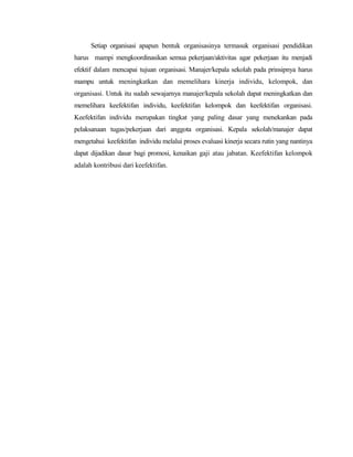 Setiap organisasi apapun bentuk organisasinya termasuk organisasi pendidikan
harus mampi mengkoordinasikan semua pekerjaan/aktivitas agar pekerjaan itu menjadi
efektif dalam mencapai tujuan organisasi. Manajer/kepala sekolah pada prinsipnya harus
mampu untuk meningkatkan dan memelihara kinerja individu, kelompok, dan
organisasi. Untuk itu sudah sewajarnya manajer/kepala sekolah dapat meningkatkan dan
memelihara keefektifan individu, keefektifan kelompok dan keefektifan organisasi.
Keefektifan individu merupakan tingkat yang paling dasar yang menekankan pada
pelaksanaan tugas/pekerjaan dari anggota organisasi. Kepala sekolah/manajer dapat
mengetahui keefektifan individu melalui proses evaluasi kinerja secara rutin yang nantinya
dapat dijadikan dasar bagi promosi, kenaikan gaji atau jabatan. Keefektifan kelompok
adalah kontribusi dari keefektifan.
 