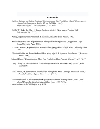 REFERENSI
Habibur Rahman and Raima Selviana, “Kepemimpinan Dan Pendidikan Islam,” Competence :
Journal of Management Studies 12, no. 2 (2019): 259–76,
https://doi.org/10.21107/kompetensi.v12i2.4959.
Griffin W. Ricky dan Ebert J. Ronald, Business, edisi-5, (New Jersey: Prentice Hall
International Inc, 1999),
Pamuji,Kepemimpinan Pemerintah di Indonesia, (Jakarta : Bumi Aksara, 1995)
Haidar Imam Bukhori, Kepemimpinan Mengefektifkan Organisasi, (Yogyakarta: Gajah
Mada Univesity Press, 2003),
H.Hadari Nawawi, Kepemimpinan Menurut Islam, (Yogyakarta : Gajah Mada Univercity Press,
2001).
Djamaluddin Darwis, Dinamika Pendidikan Islam Sejarah, Ragam dan Kebudayaan, (Semarang:
Rasail, 2006),
Faiqatul Husna, “Kepemimpinan, Mutu Dan Pendidikan Islam,” Jurnal Misykat 2, no. 2 (2017)
Terry, George, R., Prinsip-Prinsip Manajemen (alih bahasa J. Smith D. F.M.), Jakarta (Bumi
aksara 1986)
Moh. Subhan, “Kepemimpinan Islami Dalam Peningkatan Mutu Lembaga Pendidikan Islam,”
Jurnal Pendidikan Agama Islam 1, no. 1 (2013):.
Muhamad Sholeh, “Keefektifan Peran Kepala Sekolah Dalam Meningkatkan Kinerja Guru,”
Jurnal Dinamika Manajemen Pendidikan 1, no. 1 (2017): 41,
https://doi.org/10.26740/jdmp.v1n1.p41-54.
 
