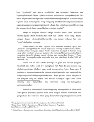 kerja “memimpin” yang artinya membimbing atau menuntun5
. Sedangkan kata
kepemimpinan sendiri berarti kegiatan menuntun, memandu dan menunjukkan jalan. Dari
sekian banyak definisi kiranya dapat disimpulkan bahwa kepemimpinan diartikan sebagai
kegiatan untuk mempengaruhi orang-orang yang diarahkan terhadap pencapaian tujuan
organisasi dengan seorang pemimpin puncak sebagai figur sentral yang memiliki wewenag
dan tanggung jawab dalam mengefektifkan organisasi tersebut 6
.
Al-Qur’an menyebut manusia sebagai khalifah dimuka bumi. Perkataan
khalifah dipakai setelah Rasulullah Saw wafat, para sahabat rasul yang dikenal
dengan dengan sebutan khalifahur-rasyidin atau dengan perkataan lain yaitu
”Amir” disebut juga penguasa.
Dalam firman Allah Swt : Ingatlah ketika Tuhanmu berfirman kepada para
Malaikat: “sesungguhnya aku hendak menjadikan seorang khalifah di muka bumi.”
mereka berkata: “mengapa Engkau hendak menjadikan (khalifah) di bumi itu orang
yang akan membuat kerusakan padanya dan menumpahkan darah, padahal Kami
senantiasa bertasbih dengan memuji Engkau dan mensucikan Engkau?” Tuhan
berfirman: “sesungguhnya aku mengetahui apa yang tidak kamu ketahui.”(Q.S. al-
Baqarah : 30).
Dalam ayat ini tidak sekedar menunjukkan pada para khalifah pengganti
Rasulullah Saw, bahwa Allah Swt menciptakan Nabi Adam dan anak cucunya yang
disebut manusia dan dibebani tugas untuk memakmurkan bumi. Tugas yang di
pandangnya itu menempatkan setiap manusia sebagai pemimpin, yang menyentuh dua
hal penting dalam kehidupannya dimuka bumi. Tugas pertama adalah menyerukan
dan menyuruh orang lain berbuat amal makruf. Sedangkan tugas kedua adalah
melarang atau menyerukan atau menyuruh orang lain meninggalkan
perbuatan mungkar. 7
Pendidikan Islam menurut Hasan Langgulung, bahwa pendidikan Islam adalah
suatu proses penyiapan generasi muda untuk mengisi peranan, mentransfer ilmu
pengetahuan dan nilai-nilai Islam yang diselaraskan dengan fungsi manusia untuk
5
Pamuji,Kepemimpinan Pemerintah di Indonesia, (Jakarta : Bumi Aksara, 1995) hal.5
6
Haidar Imam Bukhori, Kepemimpinan Mengefektifkan Organisasi, (Yogyakarta:
Gajah Mada Univesity Press, 2003), hlm. 21.
7
H.Hadari Nawawi, Kepemimpinan Menurut Islam, (Yogyakarta : Gajah Mada Univercity Press, 2001). Hal 17
 