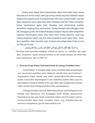 Penting untuk diingat bahwa kepemimpinan dalam Islam bukan hanya tentang
kekuasaan atau otoritas semata, tetapi juga tentang amanah yang harus dijalankan dengan
integritas dan tanggung jawab. Seorang pemimpin Islam harus menjadi teladan yang baik
dalam menjalankan ajaran agama Islam dalam kehidupan sehari-hari. Dalam kesimpulan,
konsep kepemimpinan agama Islam didasarkan pada prinsip-prinsip keadilan,
akuntabilitas, tanggung jawab, dan konsultasi. Seorang pemimpin Islam diharapkan untuk
adil, bertanggung jawab, dan mempertimbangkan pendapat orang lain dalam pengambilan
keputusan. Kepemimpinan dalam Islam bukan hanya tentang kekuasaan, tetapi juga
tentang amanah dan teladan yang baik dalam menjalankan ajaran agama Islam. Dasar-
dasar pendidikan Islam bersumber pada Al-Qur'an yaitu terdapat dalam Al-Qur’an surat
An.Nahl ayat 64 yaitu:
ِ‫م‬ ۡ
‫ُؤ‬‫ي‬ ٖ
‫م‬ ۡ
‫و‬َ‫ق‬ِ‫ل‬ ٗ‫ة‬َ‫م‬ ۡ
‫ح‬ َ‫ر‬ َ‫و‬ ‫ٗى‬‫د‬ُ‫ه‬ َ‫و‬ ِ‫ه‬‫ي‬ِ‫ف‬ ْ‫ا‬‫و‬ُ‫ف‬َ‫ل‬َ‫ت‬ ۡ‫ٱخ‬ ‫ِي‬‫ذ‬‫ا‬‫ٱل‬ ُ‫م‬ُ‫ه‬َ‫ل‬ َ‫ن‬ِ‫ي‬َ‫ب‬ُ‫ت‬ِ‫ل‬ ‫ا‬
‫َّل‬ِ‫إ‬ َ‫ب‬ََٰ‫ت‬ِ‫ك‬ۡ‫ٱل‬ َ‫ك‬ۡ‫ي‬َ‫ل‬َ‫ع‬ ‫َا‬‫ن‬ۡ‫ل‬ َ‫نز‬َ‫أ‬ ٓ‫ا‬َ‫م‬ َ‫و‬
ََ‫و‬ُ‫ن‬
“Dan Kami tidak menurunkan kepadamu Al-Kitab (Al -Qur'an) ini melainkan agar kamu
dapat menjelaskan kepada mereka perselisihan itu dan menjadi petunjuk dan rahmat bagi
kaum yang beriman”. (QS. An-Nahl: 64)
2. Peran dan Fungsi Kepala Madrasah/Sekolah di Lembaga Pendidikan Islam
Kepemimpinan ini dianggap sebagai pemicu perubahan dalam pengembangan
mutu dan prestasi pendidikan Islam (Madrasah, Sekolah Islam, dan Pesantren)12
.
Kepemimpinan kepala sekolah yang efektif menjadi faktor kunci dalam mencapai
prestasi, karena faktor kepemimpinan ini akan melahirkan sembilan faktor yang lain
kepemimpinan lembaga pendidikan Islam yang efektif dapat mengkreasikan berbagai
indikasi prestasi dalam lembaga pendidikan Islam yang dipimpinnya.
Sehingga pemimpin yang baik adalah kepemimpinan yang bertanggung jawab
terhadap yang dipimpinnya serta bertanggung jawab terhadap pemimpin-Nya.
Kepemipinan ini juga yang mampu memberikan teladan yang baik kepada umatnya.
Seorang pemimpin dalam Islam merupakan urgensi yang diwajibkan Islam dan
umat harus menegakannya, agar dia dapat membela umat.
12
Husna, “Kepemimpinan, Mutu Dan Pendidikan Islam.”
 