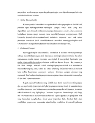 penyerahan segala macam urusan kepada pemimpin agar dikelola dengan baik dan
untuk kemaslahatan bersama.
3) Tablig (Komunikatif)
Kemampuan berkomunikasi merupakan kualitas ketiga yang harus dimiliki oleh
pemimpi sejati. Pemimpin bukan berhadapan dengan benda mati yang bisa
digerakkan dan dipindah-pindah sesuai dengan kemauannya sendiri, tetapi pemimpin
berhadapan dengan rakyat manusia yang memiliki beragam kecenderungan. Oleh
karena itu komunikasi merupakan kunci terjadinya hubungan yang baik antara
pemimpin dan rakyat. Salah satu ciri kekuatan komunikasi seorang pemimpin adalah
keberaniannya menyatakan kebenaran meskipun konsekuensinya berat.
4) Fathanah (Cerdas)
Seorangpemimpin harus memiliki kecerdasan di atas rata-rata masyarakatnya
sehinga memiliki kepercayaan diri. Kecerdasan pemimpin akan membantu dia dalam
memecahkan segala macam persoalan yang terjadi di masyarakat. Pemimpin yang
cerdas tidak mudah frustasi menghadapai problema, karena dengan kecerdasannya
dia akan mampu mencari solusi. Pemimpin yang cerdas tidak akan membiarkan
masalah berlangsung lama, karena dia selalu tertantang untuk menyelesaikan masalah
tepat waktu. Kecerdasan pemimpin tentunya ditopang dengan keilmuan yang
mumpuni. Ilmu bagi pemimpin yang cerdas merupakan bahan bakar untuk terus melaju
di atas roda kepemimpinannya.
Kepala sekolah/madrasah yang efektif akan dapat memotivasi stafnya (guru
dan non guru) untuk berprestasi dan bekerja dengan semangat tinggi. Ia juga akan dapat
membina hubungan yang baik dengan orangtua dan masyarakat sekitar demi kemajuan
sekolah/ madrasah yang dipimpinnya. Motivasi berprestasi dan semangat kerja tinggi
staf sekolah/madrasah akan melahirkan kualitas layanan pendidikan yang lebih baik
yang kemudian menghasilkan siswa yang berprestasi baik. Prestasi baik akan
melahirkan kepercayaan masyarakat akan kualitas pendidikan di sekolah/madrasah.
 