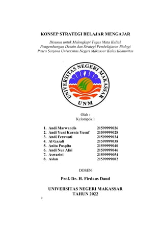 i
KONSEP STRATEGI BELAJAR MENGAJAR
Disusun untuk Melengkapi Tugas Mata Kuliah
Pengembangan Desain dan Strategi Pembelajaran Biologi
Pasca Sarjana Universitas Negeri Makassar Kelas Komunitas
Oleh :
Kelompok I
1. Andi Marwandis 21599999026
2. Andi Yuni Kurnia Yusuf 21599999028
3. Andi Ferawati 21599999034
4. Al Gazali 21599999038
5. Anita Puspita 21599999040
6. Andi Nur Afni 21599999046
7. Aswarini 21599999054
8. Aslan 21599999082
DOSEN
Prof. Dr. H. Firdaus Daud
UNIVERSITAS NEGERI MAKASSAR
TAHUN 2022
9.
 