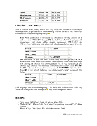  


        Subnet               … 200.10.5.64        200.10.5.80     …
        Host Pertama         … 200.10.5.65        200.10.5.81     …
        Host Terakhir        … 200.10.5.78        200.10.5.94     …
        Broadcast            … 200.10.5.79        200.10.5.95     …

5. SOAL-SOAL LAIN YANG UNIK

Selain 4 pola soal diatas, kadang muncul soal yang cukup unik, sepertinya sulit meskipun
sebenarnya mudah. Saya coba sajikan secara bertahap soal-soal tersebut di sini, sambil saya
analisa lagi soal-soal subnetting yang lain lagi

    •   Soal: Which combination of network id and subnet mask correctly identifies all IP
        addresses from 172.16.128.0 through 172.16.159.255?Jawab: Teknik paling mudah
        mengerjakan soal diatas adalah dengan menganggap 172.16.128.0 dan
        172.16.159.255 adalah satu blok subnet. Jadi kalau kita gambarkan seperti di bawah:

               Subnet                    …    172.16.128.0               …
               Host Pertama              …                               …
               Host Terakhir             …                               …
                Broadcast                  … 172.16.159.255              …
        Dari sini berarti kita bisa lihat bahwa alamat subnet berikutnya pasti 172.16.160.0,
        karena rumus alamat broadcast adalah satu alamat sebelum alamat subnet berikutnya.
        Nah sekarang jadi ketahuan blok subnetnya adalah 160-128 = 32 (kelipatan 32), terus
        otomatis juga ketahuan subnetmasknya karena rumus blok subnet adalah 256-oktet
        terakhir netmask. Artinya subnetmasknya adalah 255.255.224.0. Kok tahu kalau
        letak 224 di oktet ketiga? Ya karena yang kita kurangi (”goyang”) tadi adalah oktet
        ketiga.
                Subnet              … 172.16.128.0        172.16.160.0    …
               Host Pertama       …                                        …
               Host Terakhir      …                                        …
               Broadcast          … 172.16.159.255                         …

Masih bingung? Atau malah tambah pusing? Tarik nafas dulu, istirahat cukup, sholat yang
khusuk dan baca lagi artikel ini pelan-pelan Insya Allah akan paham. Amiin



REFERENSI

    1. Todd Lamle, CCNA Study Guide 5th Edition, Sybex, 2005.
    2. Module CCNA 1 Chapter 9-10, Cisco Networking Academy Program (CNAP), Cisco
       Systems.
    3. Hendra Wijaya, Cisco Router, Elex Media Komputindo, 2004. 


                                                                  11 | Modul Jaringan Komputer 

 
 