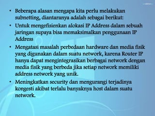 • Beberapa alasan mengapa kita perlu melakukan
subnetting, diantaranya adalah sebagai berikut:
• Untuk mengefisienkan alokasi IP Address dalam sebuah
jaringan supaya bisa memaksimalkan penggunaan IP
Address
• Mengatasi masalah perbedaan hardware dan media fisik
yang digunakan dalam suatu network, karena Router IP
hanya dapat mengintegrasikan berbagai network dengan
media fisik yang berbeda jika setiap network memiliki
address network yang unik.
• Meningkatkan security dan mengurangi terjadinya
kongesti akibat terlalu banyaknya host dalam suatu
network.

 