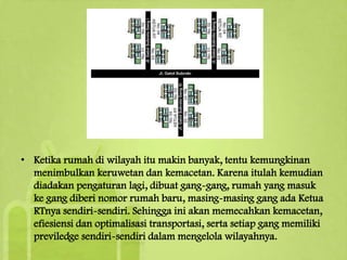 • Ketika rumah di wilayah itu makin banyak, tentu kemungkinan
menimbulkan keruwetan dan kemacetan. Karena itulah kemudian
diadakan pengaturan lagi, dibuat gang-gang, rumah yang masuk
ke gang diberi nomor rumah baru, masing-masing gang ada Ketua
RTnya sendiri-sendiri. Sehingga ini akan memecahkan kemacetan,
efiesiensi dan optimalisasi transportasi, serta setiap gang memiliki
previledge sendiri-sendiri dalam mengelola wilayahnya.

 