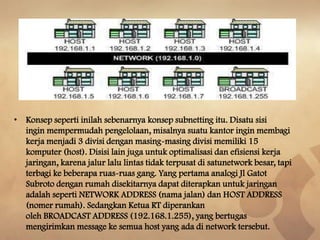 • Konsep seperti inilah sebenarnya konsep subnetting itu. Disatu sisi
ingin mempermudah pengelolaan, misalnya suatu kantor ingin membagi
kerja menjadi 3 divisi dengan masing-masing divisi memiliki 15
komputer (host). Disisi lain juga untuk optimalisasi dan efisiensi kerja
jaringan, karena jalur lalu lintas tidak terpusat di satunetwork besar, tapi
terbagi ke beberapa ruas-ruas gang. Yang pertama analogi Jl Gatot
Subroto dengan rumah disekitarnya dapat diterapkan untuk jaringan
adalah seperti NETWORK ADDRESS (nama jalan) dan HOST ADDRESS
(nomer rumah). Sedangkan Ketua RT diperankan
oleh BROADCAST ADDRESS (192.168.1.255), yang bertugas
mengirimkan message ke semua host yang ada di network tersebut.

 