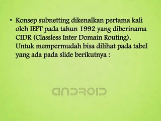 • Konsep subnetting dikenalkan pertama kali
oleh IEFT pada tahun 1992 yang diberinama
CIDR (Classless Inter Domain Routing).
Untuk mempermudah bisa dilihat pada tabel
yang ada pada slide berikutnya :

 