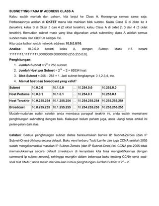 SUBNETTING PADA IP ADDRESS CLASS A
Kalau sudah mantab dan paham, kita lanjut ke Class A. Konsepnya semua sama saja.
Perbedaannya adalah di OKTET mana kita mainkan blok subnet. Kalau Class C di oktet ke 4
(terakhir), kelas B di Oktet 3 dan 4 (2 oktet terakhir), kalau Class A di oktet 2, 3 dan 4 (3 oktet
terakhir). Kemudian subnet mask yang bisa digunakan untuk subnetting class A adalah semua
subnet mask dari CIDR /8 sampai /30.
Kita coba latihan untuk network address 10.0.0.0/16.
Analisa: 10.0.0.0 berarti kelas A, dengan Subnet Mask /16 berarti
11111111.11111111.00000000.00000000 (255.255.0.0).
Penghitungan:
1. Jumlah Subnet = 28
= 256 subnet
2. Jumlah Host per Subnet = 216
– 2 = 65534 host
3. Blok Subnet = 256 – 255 = 1. Jadi subnet lengkapnya: 0,1,2,3,4, etc.
4. Alamat host dan broadcast yang valid?
Subnet 10.0.0.0 10.1.0.0 … 10.254.0.0 10.255.0.0
Host Pertama 10.0.0.1 10.1.0.1 … 10.254.0.1 10.255.0.1
Host Terakhir 10.0.255.254 10.1.255.254 … 10.254.255.254 10.255.255.254
Broadcast 10.0.255.255 10.1.255.255 … 10.254.255.255 10.255.255.255
Mudah-mudahan sudah setelah anda membaca paragraf terakhir ini, anda sudah memahami
penghitungan subnetting dengan baik. Kalaupun belum paham juga, anda ulangi terus artikel ini
pelan-pelan dari atas.
Catatan: Semua penghitungan subnet diatas berasumsikan bahwa IP Subnet-Zeroes (dan IP
Subnet-Ones) dihitung secara default. Buku versi terbaru Todd Lamle dan juga CCNA setelah 2005
sudah mengakomodasi masalah IP Subnet-Zeroes (dan IP Subnet-Ones) ini. CCNA pre-2005 tidak
memasukkannya secara default (meskipun di kenyataan kita bisa mengaktifkannya dengan
command ip subnet-zeroes), sehingga mungkin dalam beberapa buku tentang CCNA serta soal-
soal test CNAP, anda masih menemukan rumus penghitungan Jumlah Subnet = 2x
– 2
 
