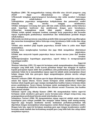 Depdiknas (2001: 78) menggambarkan tentang sifat-sifat atau ciri-ciri pengawas yang
efektif dapat dikemukakan sebagai berikut:
1)Memenuhi keinginan pegawai-pegawai bawahannya dan selalu memberi keterangan
yang sebaik-baiknya kepada pegawainya.
2)Mengizinkan pegawainya menggunakan kebijaksanaan dan putusannya sendiri
sebanyak yang mereka sanggup membuatnya.
3)Tidak melampaui wewenang dari para ahli dan selalu mebuka pintu selebar-lebarnya
untuk keperluan konferensi dan pembicaraan dengan para bawahannya.
4)Menerima kemungkinan untuk tidak populer diantara pegawainya.
5)Tidak terlalu optimis mengenai keadaan semangat kerja pegawainya dan berusaha
supaya kepala-kepala pembantunya manafsirkan dan melaksanakan perintah dengan
sebaik-baiknya.
6)Berusaha merubah peraturan yang dalam praktik tidak mencapai hasil yang diharapkan
dan menerima kemungkinan bahwa beberapa orang bawahannya lebih cerdas dan cakap
dari pada dirinya sendiri.
7)Tidak suka memberi janji kepada pegawainya, kecuali kalau ia yakin akan dapat
memenuhinya.
8)Tidak hanya mengharapkan kesetiaan dan juga tidak mengadakan diskriminasi
terhadap pegawainya.
9)Tidak mau menyerah kepada pegawainya hanya karena merasa jemu dari desakan
pegawai tersebut.
10)Memperjuangkan kepentingan pegawainya, seperti halnya ia memperjuangkan
kepentingan sendiri.
3.Tujuan Supervisi
Menurut Sahertian (1992: 23) supervisi bertujuan untuk mengembangkan situasi belajar-
mengajar yang lebih baik. Usaha kearah perbaikan belajar dan mengajar di tujukan
kepada pencapaian tujuan akhir dari pendidikan yaitu pembentukan pribadi anak secara
maksimal. Selain itu ia menambahkan tujuan supervisi adalah untuk menciptakan situasi
belajar dengan baik dan guru-guru dapat mengembangkan jabatan mereka sebagai
seorang guru.
Menurut Arikunto (2004: 40) tujuan spervisi dapat dikelompok menjadi dua yakni tujuan
umum dan tujuan khusus. Secara umum bertujuan untuk memberikan bimbingan
bantuan teknis kepada guru agar mampu meningkatkan kualitas krjanya terutama dalam
proses pembelajaran. Secara khusus bertujuan untuk meningkatkan kinerja siswa dan
guru, meningkatkan efektivitas kurikulum dan efisiensi sarana/ Prasarana, dan kualitas
situasi umum sekolah.
Glickman seperti yang dikutip Kamars (2005: 84) mengemukakan bahwa supervisi
bertujuan untuk membawa guru-guru secara bersama-sama sebagai orang-orang yang
perpengetahuan profesional bekerja untuk keberhasilan siswa.
Selanjutnya Nawawi (1984: 50) mengemukakan tujuan supervisi adalah untuk menilai
kemampuan guru sebagai pendidik dan mengajar dalam bidang studi masing-masing.
Supervisi juga berguna membantu mereka melakukan perbaikan-perbaikan bila
diperlukan dengan menunjukkan kekurangannya untuk diatasi dengan usahanya sendiri.
Dengan kata lain, supervisi bertujuan menolong guru agar dengan kesadarannya sendiri
berusaha untuk tumbuh dan berkembang menjadi guru yang lebih baik dan cakap dalam
menjalakan tugasnya.
 
