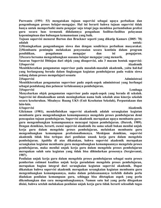 Purwanto (1991: 53) mengatakan tujuan supervisi sebagai upaya perbaikan dan
pengembangan proses belajar-mengajar. Hal ini berarti bahwa tujuan supervisi tidak
hanya untuk memperbaiki mutu pengajar saja tetapi juga membina pertumbuhan profesi
guru secara luas termasuk didalamnya pengadaan fasilitas-fasilitas pelayanan
kepemimpinan dan hubungan kemanusiaan yang baik.
Tujuan supervisi menurut Burton dan Bruckner seperti yang dikutip Kamars (2005: 78)
adalah untuk:
1)Meningkatkan pengembangan siswa dan dengan sendirinya perbaikan masyarakat.
2)Membantu pemimpin melakukan penyesuaian secara kontiniu dalam program
pendidikan, pengalaman mengajar dan isi pengajaran.
3)Secara bersama mengembangkan suasana belajar mengajar yang menarik.
Sasaran Supervisi Ditinjau dari objek yang disupervisi, ada 3 macam bentuk supervisi:
1)Supervisi Akademik
Menitikberatkan pengamatan supervisor pada masalah-masalah akademik, yaitu hal-hal
yang berlangsung berada dalam lingkungan kegiatan pembelajaran pada waktu siswa
sedang dalam proses mempelajari sesuatu
2)Supervisi Administrasi
Menitikberatkan pengamatan supervisor pada aspek-aspek administrasi yang berfungsi
sebagai pendukung dan pelancar terlaksananya pembelajaran.
3)Supervisi Lembaga
Menyebarkan objek pengamatan supervisor pada aspek-aspek yang berada di sekolah.
Supervisi ini dimaksudkan untuk meningkatkan nama baik sekolah atau kinerja sekolah
secara keseluruhan. Misalnya: Ruang UKS (Unit Kesehatan Sekolah), Perpustakaan dan
lain-lain.
4.Supervisi Akademik
Glickman (1981), mendefinisikan supervisi akademik adalah serangkaian kegiatan
membantu guru mengembangkan kemampuannya mengelola proses pembelajaran demi
pencapaian tujuan pembelajaran. Supervisi akademik merupakan upaya membantu guru-
guru mengembangkan kemampuannya mencapai tujuan pembelajaran. (Daresh, 1989).
Dengan demikian, berarti, esensi supervisi akademik itu sama sekali bukan menilai unjuk
kerja guru dalam mengelola proses pembelajaran, melainkan membantu guru
mengembangkan kemampuan profesionalismenya. Meskipun demikian, supervisi
akademik tidak bisa terlepas dari penilaian unuuk kerja guru dalam mengelola
pembelajaran. Apabila di atas dikatakan, bahwa supervisi akademik merupakan
serangkaian kegiatan membantu guru mengembangkan kemampuannya mengelola proses
pembelajaran, maka menilai unjuk kerja guru dalam mengelola proses pembelajaran
merupakan salah satu kegiatan yang tidak bisa dihindarkan prosesnya (Sergiovanni,
1987).
Penilaian unjuk kerja guru dalam mengelola proses pembelajaran sebagai suatu proses
pemberian estimasi kualitas unjuk kerja gurudalam mengelola proses pembelajaran,
merupakan bagian integral dari serangkaian kegiatan supervisi akademik. Dapat
dikatakan bahwa supervisi akademik merupakan serangkaian kegiatan membantu guru
mengembangkan kemampuannya, maka dalam pelaksanaannya terlebih dahulu perlu
diadakan penilaian kemampuan guru, sehingga bisa ditetapkan aspek yang perlu
dikembangkan dan cara mengembangkannya. Namun satu hal yang perlu ditegaskan
disini, bahwa setelah melakukan penilaian unjuk kerja guru tidak berarti selesailah tugas
 