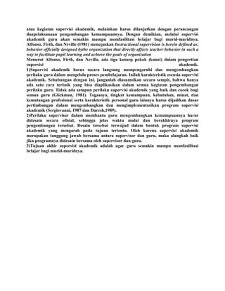 atau kegiatan supervisi akademik, melainkan harus dilanjutkan dengan perancangan
danpelaksanaan pengembangan kemampuannya. Dengan demikian, melalui supervisi
akademik guru akan semakin mampu memfasilitasi belajar bagi murid-muridnya.
Alfonso, Firth, dan Neville (1981) menegaskan Instructional supervision is herein defined as:
behavior officially designed bythe organization that directly affects teacher behavior in such a
way to facilitate pupil learning and achieve the goals of organization
Menurut Alfonso, Firth, dan Neville, ada tiga konsep pokok (kunci) dalam pengertian
supervisi akademik.
1)Supervisi akademik harus secara langsung mempengaruhi dan mengembangkan
perilaku guru dalam mengelola proses pembelajaran. Inilah karakteristik esensia supervisi
akademik. Sehubungan dengan ini, janganlah diasumsikan secara sempit, bahwa hanya
ada satu cara terbaik yang bisa diaplikasikan dalam semua kegiatan pengembangan
perilaku guru. Tidak ada satupun perilaku supervisi akademik yang baik dan cocok bagi
semua guru (Glickman, 1981). Tegasnya, tingkat kemampuan, kebutuhan, minat, dan
kematangan profesional serta karakteristik personal guru lainnya harus dijadikan dasar
pertimbangan dalam mengembangkan dan mengimplementasikan program supervisi
akademik (Sergiovanni, 1987 dan Daresh,1989).
2)Perilaku supervisor dalam membantu guru mengembangkan kemampuannya harus
didesain secara ofisial, sehingga jelas waktu mulai dan berakhirnya program
pengembangan tersebut. Desain tersebut terwujud dalam bentuk program supervisi
akademik yang mengarah pada tujuan tertentu. Oleh karena supervisi akademik
merupakan tanggung jawab bersama antara supervisor dan guru, maka alangkah baik
jika programnya didesain bersama oleh supervisor dan guru.
3)Tujuan akhir supervisi akademik adalah agar guru semakin mampu memfasilitasi
belajar bagi murid-muridnya.
 