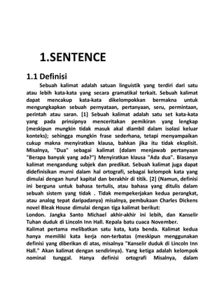 1.SENTENCE
1.1 Definisi
Sebuah kalimat adalah satuan linguistik yang terdiri dari satu
atau lebih kata-kata yang secara gramatikal terkait. Sebuah kalimat
dapat mencakup kata-kata dikelompokkan bermakna untuk
mengungkapkan sebuah pernyataan, pertanyaan, seru, permintaan,
perintah atau saran. [1] Sebuah kalimat adalah satu set kata-kata
yang pada prinsipnya menceritakan pemikiran yang lengkap
(meskipun mungkin tidak masuk akal diambil dalam isolasi keluar
konteks); sehingga mungkin frase sederhana, tetapi menyampaikan
cukup makna menyiratkan klausa, bahkan jika itu tidak eksplisit.
Misalnya, "Dua" sebagai kalimat (dalam menjawab pertanyaan
"Berapa banyak yang ada?") Menyiratkan klausa "Ada dua". Biasanya
kalimat mengandung subjek dan predikat. Sebuah kalimat juga dapat
didefinisikan murni dalam hal ortografi, sebagai kelompok kata yang
dimulai dengan huruf kapital dan berakhir di titik. [2] (Namun, definisi
ini berguna untuk bahasa tertulis, atau bahasa yang ditulis dalam
sebuah sistem yang tidak . Tidak mempekerjakan kedua perangkat,
atau analog tepat daripadanya) misalnya, pembukaan Charles Dickens
novel Bleak House dimulai dengan tiga kalimat berikut:
London. Jangka Santo Michael akhir-akhir ini lebih, dan Kanselir
Tuhan duduk di Lincoln Inn Hall. Kepala batu cuaca November.
Kalimat pertama melibatkan satu kata, kata benda. Kalimat kedua
hanya memiliki kata kerja non-terbatas (meskipun menggunakan
definisi yang diberikan di atas, misalnya "Kanselir duduk di Lincoln Inn
Hall." Akan kalimat dengan sendirinya). Yang ketiga adalah kelompok
nominal tunggal. Hanya definisi ortografi Misalnya, dalam
 