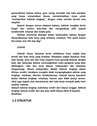 pemerolehan bahasa kedua, guru sering menolak satu kata jawaban
yang hanya menyiratkan klausa, memerintahkan siswa untuk
"memberikan kalimat lengkap", dengan mana mereka berarti satu
eksplisit.
Seperti dengan semua ekspresi bahasa, kalimat mungkin berisi
fungsi dan konten kata-kata dan mengandung sifat seperti
karakteristik intonasi dan waktu pola.
Kalimat umumnya ditandai dalam kebanyakan bahasa dengan
dimasukkannya kata kerja yang terbatas, misalnya "The quick brown
fox jumps over the lazy dog".
CLAUSE
Sebuah clause biasanya berisi setidaknya frase subjek kata
benda dan kata kerja yang terbatas. Meskipun subjek biasanya frase
kata benda, jenis lain dari frase (seperti frase gerund) bekerja dengan
baik, dan beberapa bahasa memungkinkan mata pelajaran yang akan
dihilangkan. Ada dua jenis klausa: independen dan bawahan
(tergantung). Klausa independen adalah kalimat lengkap dalam
dirinya sendiri, meskipun mungkin tidak mengungkapkan pikiran yang
lengkap: misalnya, Mereka melakukannya. Sebuah klausa bawahan
bukan kalimat lengkap: misalnya, karena saya tidak punya teman.
Lihat juga kopula atas konsekuensi dari kata kerja menjadi pada teori
struktur kalimat.
Sebuah kalimat lengkap sederhana terdiri dari klausa tunggal. Kalimat
lengkap lainnya terdiri dari dua atau lebih klausa (lihat di bawah).
Klasifikasi
1.2 STRUKTUR
 