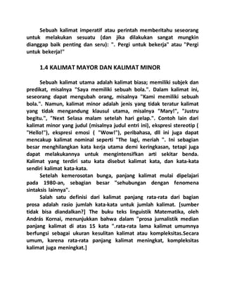 Sebuah kalimat imperatif atau perintah memberitahu seseorang
untuk melakukan sesuatu (dan jika dilakukan sangat mungkin
dianggap baik penting dan seru): ". Pergi untuk bekerja" atau "Pergi
untuk bekerja!"
1.4 KALIMAT MAYOR DAN KALIMAT MINOR
Sebuah kalimat utama adalah kalimat biasa; memiliki subjek dan
predikat, misalnya "Saya memiliki sebuah bola.". Dalam kalimat ini,
seseorang dapat mengubah orang, misalnya "Kami memiliki sebuah
bola.". Namun, kalimat minor adalah jenis yang tidak teratur kalimat
yang tidak mengandung klausul utama, misalnya "Mary!", "Justru
begitu.", "Next Selasa malam setelah hari gelap.". Contoh lain dari
kalimat minor yang judul (misalnya judul entri ini), ekspresi stereotip (
"Hello!"), ekspresi emosi ( "Wow!"), peribahasa, dll ini juga dapat
mencakup kalimat nominal seperti "The lagi, meriah ". Ini sebagian
besar menghilangkan kata kerja utama demi keringkasan, tetapi juga
dapat melakukannya untuk mengintensifkan arti sekitar benda.
Kalimat yang terdiri satu kata disebut kalimat kata, dan kata-kata
sendiri kalimat kata-kata.
Setelah kemerosotan bunga, panjang kalimat mulai dipelajari
pada 1980-an, sebagian besar "sehubungan dengan fenomena
sintaksis lainnya".
Salah satu definisi dari kalimat panjang rata-rata dari bagian
prosa adalah rasio jumlah kata-kata untuk jumlah kalimat. [sumber
tidak bisa diandalkan?] The buku teks linguistik Matematika, oleh
András Kornai, menunjukkan bahwa dalam "prosa jurnalistik median
panjang kalimat di atas 15 kata ".rata-rata lama kalimat umumnya
berfungsi sebagai ukuran kesulitan kalimat atau kompleksitas.Secara
umum, karena rata-rata panjang kalimat meningkat, kompleksitas
kalimat juga meningkat.]
 