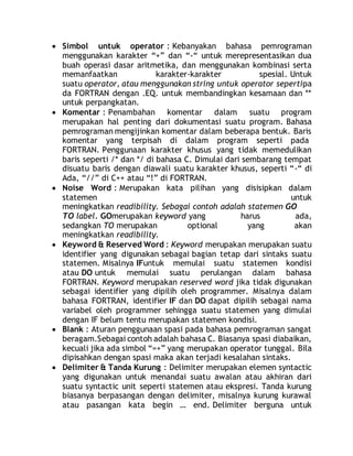  Simbol untuk operator : Kebanyakan bahasa pemrograman
menggunakan karakter “+” dan “-“ untuk merepresentasikan dua
buah operasi dasar aritmetika, dan menggunakan kombinasi serta
memanfaatkan karakter-karakter spesial. Untuk
suatu operator, atau menggunakan string untuk operator sepertipa
da FORTRAN dengan .EQ. untuk membandingkan kesamaan dan **
untuk perpangkatan.
 Komentar : Penambahan komentar dalam suatu program
merupakan hal penting dari dokumentasi suatu program. Bahasa
pemrograman mengijinkan komentar dalam beberapa bentuk. Baris
komentar yang terpisah di dalam program seperti pada
FORTRAN. Penggunaan karakter khusus yang tidak memedulikan
baris seperti /* dan */ di bahasa C. Dimulai dari sembarang tempat
disuatu baris dengan diawali suatu karakter khusus, seperti “-“ di
Ada, “//” di C++ atau “!” di FORTRAN.
 Noise Word : Merupakan kata pilihan yang disisipkan dalam
statemen untuk
meningkatkan readibility. Sebagai contoh adalah statemen GO
TO label. GOmerupakan keyword yang harus ada,
sedangkan TO merupakan optional yang akan
meningkatkan readibility.
 Keyword & Reserved Word : Keyword merupakan merupakan suatu
identifier yang digunakan sebagai bagian tetap dari sintaks suatu
statemen. Misalnya IFuntuk memulai suatu statemen kondisi
atau DO untuk memulai suatu perulangan dalam bahasa
FORTRAN. Keyword merupakan reserved word jika tidak digunakan
sebagai identifier yang dipilih oleh programmer. Misalnya dalam
bahasa FORTRAN, identifier IF dan DO dapat dipilih sebagai nama
variabel oleh programmer sehingga suatu statemen yang dimulai
dengan IF belum tentu merupakan statemen kondisi.
 Blank : Aturan penggunaan spasi pada bahasa pemrograman sangat
beragam.Sebagai contoh adalah bahasa C. Biasanya spasi diabaikan,
kecuali jika ada simbol “=+” yang merupakan operator tunggal. Bila
dipisahkan dengan spasi maka akan terjadi kesalahan sintaks.
 Delimiter & Tanda Kurung : Delimiter merupakan elemen syntactic
yang digunakan untuk menandai suatu awalan atau akhiran dari
suatu syntactic unit seperti statemen atau ekspresi. Tanda kurung
biasanya berpasangan dengan delimiter, misalnya kurung kurawal
atau pasangan kata begin … end. Delimiter berguna untuk
 