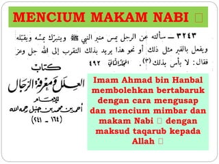 MENCIUM MAKAM NABI 
Imam Ahmad bin Hanbal 
membolehkan bertabaruk 
dengan cara mengusap 
dan mencium mimbar dan 
makam Nabi dengan 
maksud taqarub kepada 
Allah 
 