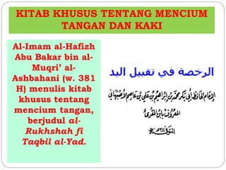 KITAB KHUSUS TENTANG MENCIUM 
TANGAN DAN KAKI 
Al-Imam al-Hafizh 
Abu Bakar bin al- 
Muqri’ al- 
Ashbahani (w. 381 
H) menulis kitab 
khusus tentang 
mencium tangan, 
berjudul al- 
Rukhshah fi 
Taqbil al-Yad. 
 