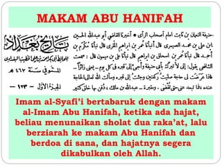MAKAM ABU HANIFAH 
Imam al-Syafi’i bertabaruk dengan makam 
al-Imam Abu Hanifah, ketika ada hajat, 
beliau menunaikan sholat dua raka’at, lalu 
berziarah ke makam Abu Hanifah dan 
berdoa di sana, dan hajatnya segera 
dikabulkan oleh Allah. 
 