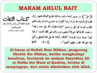 MAKAM AHLUL BAIT 
Al-Imam al-Hafizh Ibnu Hibban, pengarang 
Shahih Ibn Hibban, ketika menghadapi 
kesulitan, berziarah ke makam Sayyidina Ali 
ar-Ridha bin Musa al-Kazhim, berdoa di 
sampingnya, dari selalu dikabulkan oleh Allah. 
 