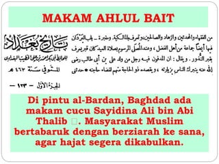 MAKAM AHLUL BAIT 
Di pintu al-Bardan, Baghdad ada 
makam cucu Sayidina Ali bin Abi 
Thalib . Masyarakat Muslim 
bertabaruk dengan berziarah ke sana, 
agar hajat segera dikabulkan. 
 