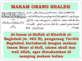 MAKAM ORANG SHALEH 
Al-Imam al-Hafizh al-Khathib al- 
Baghdadi (w. 463 H), pengarang Tarikh 
Baghdad, bertabaruk dengan makam 
Imam Bisyr al-Hafi, ulama shufi dan 
wali Allah, agar dimakamkan di 
samping makam beliau 
 