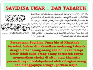 SAYIDINA UMAR DAN TABARUK 
Pernyataan Sayidina Umar bin al-Khatthab 
tersebut, bukan dimaksudkan melarang tabaruk 
dengan atsar orang-orang shaleh, akan tetapi 
Umar tidak suka orang-orang berziarah tanpa 
menunaikan sholat di situ, atau khawatir 
persoalannya disalahpahami oleh sebagian orang 
dan dianggapnya sebagai perkara wajib. 
 