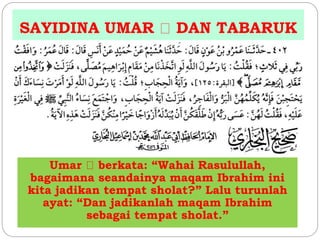 SAYIDINA UMAR DAN TABARUK 
Umar berkata: “Wahai Rasulullah, 
bagaimana seandainya maqam Ibrahim ini 
kita jadikan tempat sholat?” Lalu turunlah 
ayat: “Dan jadikanlah maqam Ibrahim 
sebagai tempat sholat.” 
 