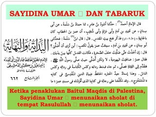 SAYIDINA UMAR DAN TABARUK 
Ketika penaklukan Baitul Maqdis di Palestina, 
Sayidina Umar menunaikan sholat di 
tempat Rasulullah menunaikan sholat. 
 
