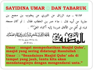 SAYIDINA UMAR DAN TABARUK 
Umar sangat memperhatikan Masjid Quba’, 
masjid yang sering didatangi Rasulullah 
Umar : “Seandainya Masjid Quba’ ada di 
tempat yang jauh, tentu kita akan 
mendatanginya dengan mengendarai unta.” 
 