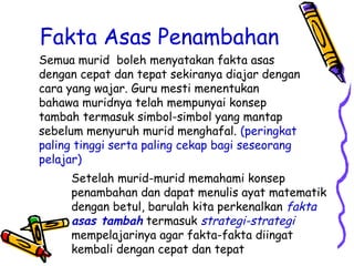 Fakta Asas Penambahan
Setelah murid-murid memahami konsep
penambahan dan dapat menulis ayat matematik
dengan betul, barulah kita perkenalkan fakta
asas tambah termasuk strategi-strategi
mempelajarinya agar fakta-fakta diingat
kembali dengan cepat dan tepat
Semua murid boleh menyatakan fakta asas
dengan cepat dan tepat sekiranya diajar dengan
cara yang wajar. Guru mesti menentukan
bahawa muridnya telah mempunyai konsep
tambah termasuk simbol-simbol yang mantap
sebelum menyuruh murid menghafal. (peringkat
paling tinggi serta paling cekap bagi seseorang
pelajar)
 