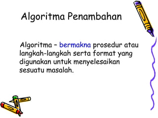 Algoritma Penambahan
Algoritma – bermakna prosedur atau
langkah-langkah serta format yang
digunakan untuk menyelesaikan
sesuatu masalah.
 
