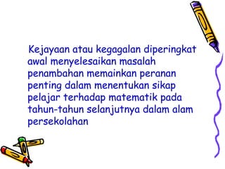 Kejayaan atau kegagalan diperingkat
awal menyelesaikan masalah
penambahan memainkan peranan
penting dalam menentukan sikap
pelajar terhadap matematik pada
tahun-tahun selanjutnya dalam alam
persekolahan
 