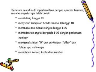 Sebelum murid mula diperkenalkan dengan operasi tambah,
mereka sepatutnya telah boleh:
* membilang hingga 10
* menyusun kumpulan benda-benda sehingga 10
* membaca dan menulis angka hingga 1-10
* memadankan angka daripada 1-10 dengan perkataan
nombor
* mengenal simbol “0” dan perkataan “sifar” dan
faham apa maknanya.
* memahami konsep keabadian nombor
 