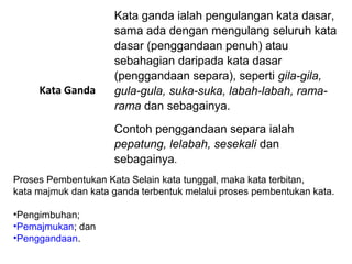 Kata Ganda
Kata ganda ialah pengulangan kata dasar,
sama ada dengan mengulang seluruh kata
dasar (penggandaan penuh) atau
sebahagian daripada kata dasar
(penggandaan separa), seperti gila-gila,
gula-gula, suka-suka, labah-labah, rama-
rama dan sebagainya.
Contoh penggandaan separa ialah
pepatung, lelabah, sesekali dan
sebagainya.
Proses Pembentukan Kata Selain kata tunggal, maka kata terbitan,
kata majmuk dan kata ganda terbentuk melalui proses pembentukan kata.
•Pengimbuhan;
•Pemajmukan; dan
•Penggandaan.
 