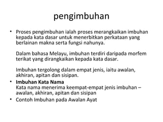 pengimbuhan
• Proses pengimbuhan ialah proses merangkaikan imbuhan
kepada kata dasar untuk menerbitkan perkataan yang
berlainan makna serta fungsi nahunya.
Dalam bahasa Melayu, imbuhan terdiri daripada morfem
terikat yang dirangkaikan kepada kata dasar.
Imbuhan tergolong dalam empat jenis, iaitu awalan,
akhiran, apitan dan sisipan.
• Imbuhan Kata Nama
Kata nama menerima keempat-empat jenis imbuhan –
awalan, akhiran, apitan dan sisipan
• Contoh Imbuhan pada Awalan Ayat
 