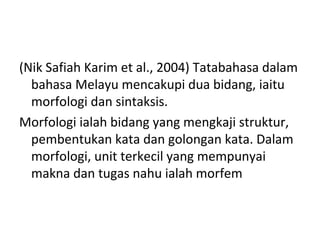 (Nik Safiah Karim et al., 2004) Tatabahasa dalam
bahasa Melayu mencakupi dua bidang, iaitu
morfologi dan sintaksis.
Morfologi ialah bidang yang mengkaji struktur,
pembentukan kata dan golongan kata. Dalam
morfologi, unit terkecil yang mempunyai
makna dan tugas nahu ialah morfem
 