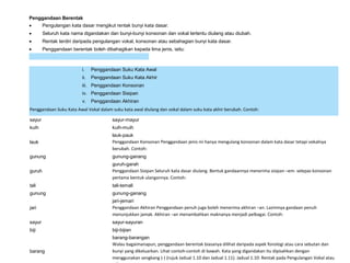 Penggandaan Berentak
• Pengulangan kata dasar mengikut rentak bunyi kata dasar.
• Seluruh kata nama digandakan dan bunyi-bunyi konsonan dan vokal tertentu diulang atau diubah.
• Rentak terdiri daripada pengulangan vokal, konsonan atau sebahagian bunyi kata dasar.
• Penggandaan berentak boleh dibahagikan kepada lima jenis, iaitu:
i. Penggandaan Suku Kata Awal
ii. Penggandaan Suku Kata Akhir
iii. Penggandaan Konsonan
iv. Penggandaan Sisipan
v. Penggandaan Akhiran
Penggandaan Suku Kata Awal Vokal dalam suku kata awal diulang dan vokal dalam suku kata akhir berubah. Contoh:
sayur sayur-mayur
kuih kuih-muih
lauk
lauk-pauk
Penggandaan Konsonan Penggandaan jenis ini hanya mengulang konsonan dalam kata dasar tetapi vokalnya
berubah. Contoh:
gunung gunung-ganang
guruh
guruh-garah
Penggandaan Sisipan Seluruh kata dasar diulang. Bentuk gandaannya menerima sisipan –em- selepas konsonan
pertama bentuk ulangannya. Contoh:
tali tali-temali
gunung gunung-ganang
jari
jari-jemari
Penggandaan Akhiran Penggandaan penuh juga boleh menerima akhiran –an. Lazimnya gandaan penuh
menunjukkan jamak. Akhiran –an menambahkan maknanya menjadi pelbagai. Contoh:
sayur sayur-sayuran
biji biji-bijian
barang
barang-barangan
Walau bagaimanapun, penggandaan berentak biasanya dilihat daripada aspek fonologi atau cara sebutan dan
bunyi yang dikeluarkan. Lihat contoh-contoh di bawah. Kata yang digandakan itu dipisahkan dengan
menggunakan sengkang (-) (rujuk Jadual 1.10 dan Jadual 1.11). Jadual 1.10: Rentak pada Pengulangan Vokal atau
 