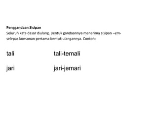 Penggandaan Sisipan
Seluruh kata dasar diulang. Bentuk gandaannya menerima sisipan –em-
selepas konsonan pertama bentuk ulangannya. Contoh:
tali tali-temali
jari jari-jemari
 