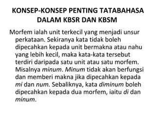 KONSEP-KONSEP PENTING TATABAHASA
DALAM KBSR DAN KBSM
Morfem ialah unit terkecil yang menjadi unsur
perkataan. Sekiranya kata tidak boleh
dipecahkan kepada unit bermakna atau nahu
yang lebih kecil, maka kata-kata tersebut
terdiri daripada satu unit atau satu morfem.
Misalnya minum. Minum tidak akan berfungsi
dan memberi makna jika dipecahkan kepada
mi dan num. Sebaliknya, kata diminum boleh
dipecahkan kepada dua morfem, iaitu di dan
minum.
 