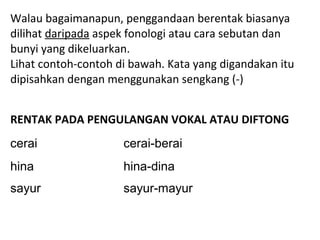 Walau bagaimanapun, penggandaan berentak biasanya
dilihat daripada aspek fonologi atau cara sebutan dan
bunyi yang dikeluarkan.
Lihat contoh-contoh di bawah. Kata yang digandakan itu
dipisahkan dengan menggunakan sengkang (-)
RENTAK PADA PENGULANGAN VOKAL ATAU DIFTONG
cerai cerai-berai
hina hina-dina
sayur sayur-mayur
 
